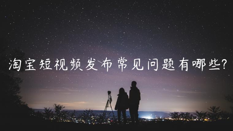 淘寶短視頻發(fā)布常見(jiàn)問(wèn)題有哪些?